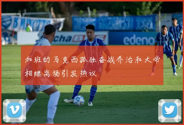 加班的马克西孤独奋战乔治和大帝相继离场引发热议