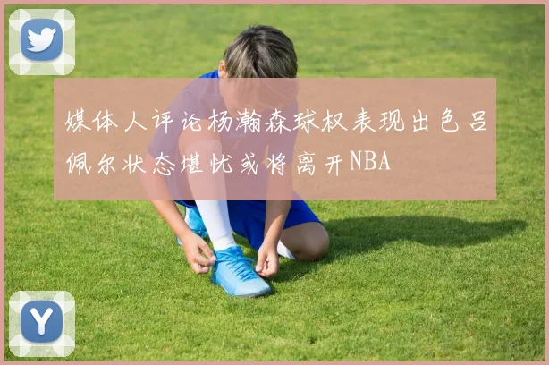 媒体人评论杨瀚森球权表现出色吕佩尔状态堪忧或将离开NBA