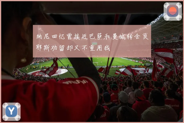 纳尼回忆曾接近巴萨和曼城转会莫耶斯劝留却又不重用我