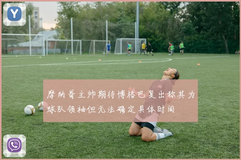摩纳哥主帅期待博格巴复出称其为球队领袖但无法确定具体时间