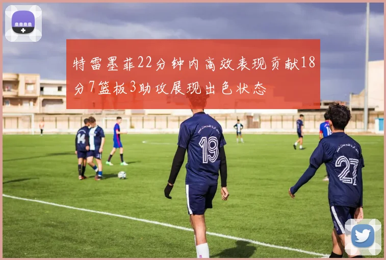 特雷墨菲22分钟内高效表现贡献18分7篮板3助攻展现出色状态