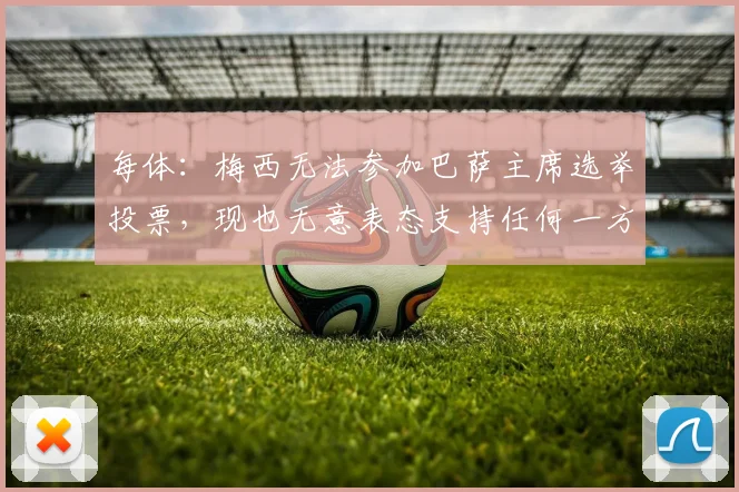 每体：梅西无法参加巴萨主席选举投票，现也无意表态支持任何一方
