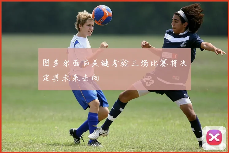 图多尔面临关键考验三场比赛将决定其未来去向