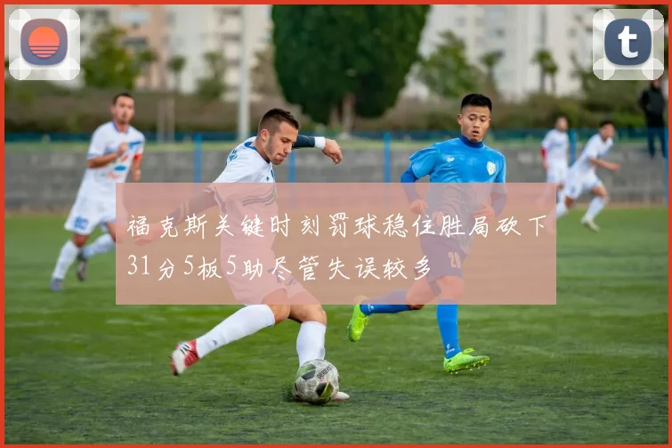 福克斯关键时刻罚球稳住胜局砍下31分5板5助尽管失误较多