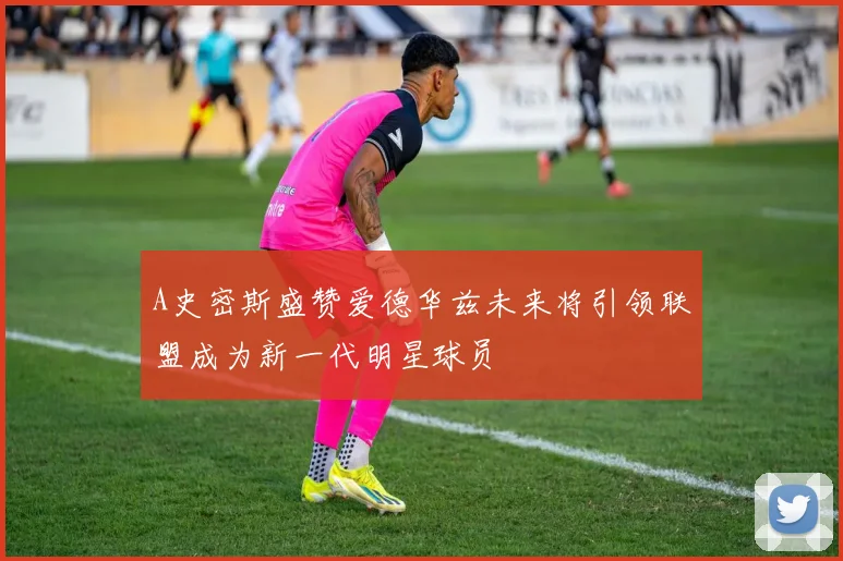 A史密斯盛赞爱德华兹未来将引领联盟成为新一代明星球员