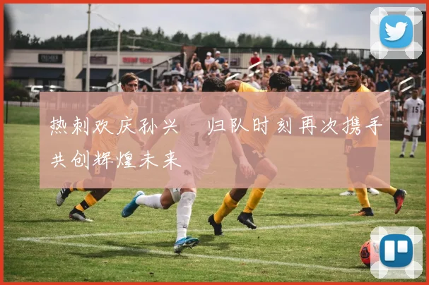 热刺欢庆孙兴慜归队时刻再次携手共创辉煌未来