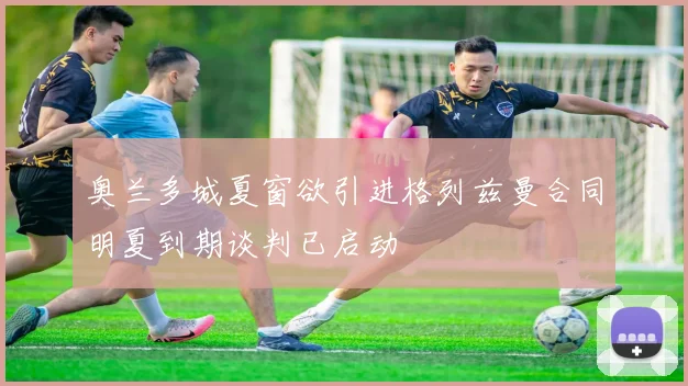 奥兰多城夏窗欲引进格列兹曼合同明夏到期谈判已启动