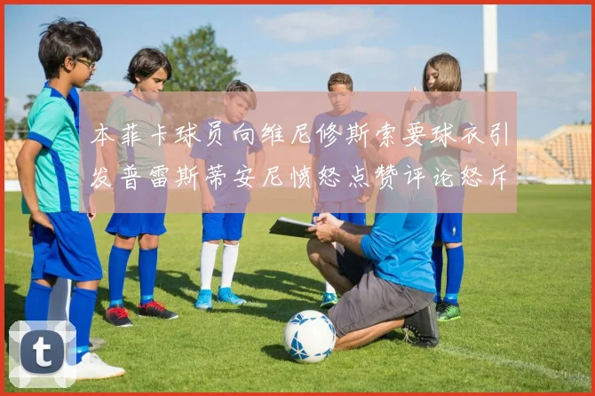 本菲卡球员向维尼修斯索要球衣引发普雷斯蒂安尼愤怒点赞评论怒斥队友