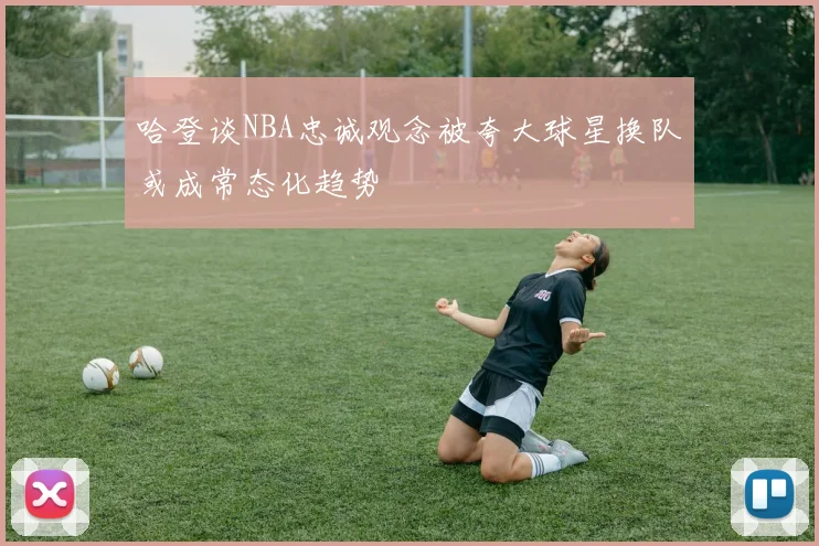 哈登谈NBA忠诚观念被夸大球星换队或成常态化趋势