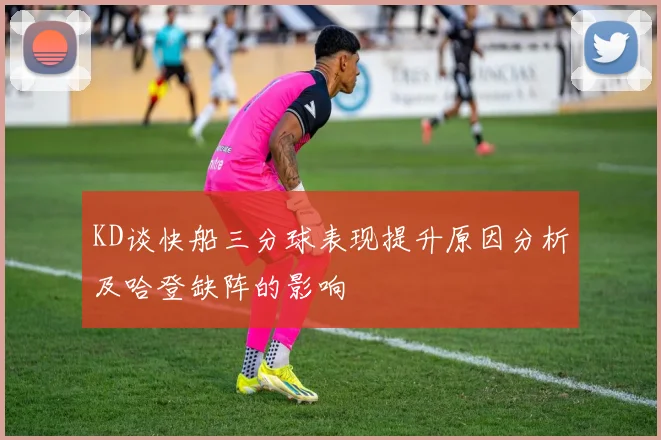 KD谈快船三分球表现提升原因分析及哈登缺阵的影响