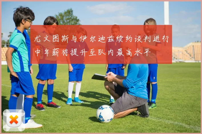 尤文图斯与伊尔迪兹续约谈判进行中年薪将提升至队内最高水平