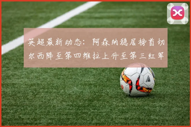 英超最新动态：阿森纳稳居榜首切尔西降至第四维拉上升至第三红军继续第八