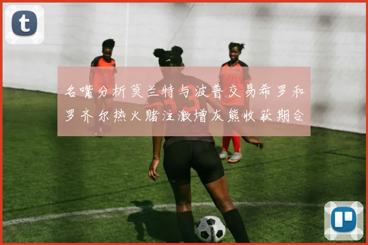 名嘴分析莫兰特与波普交易希罗和罗齐尔热火赌注激增灰熊收获期合同