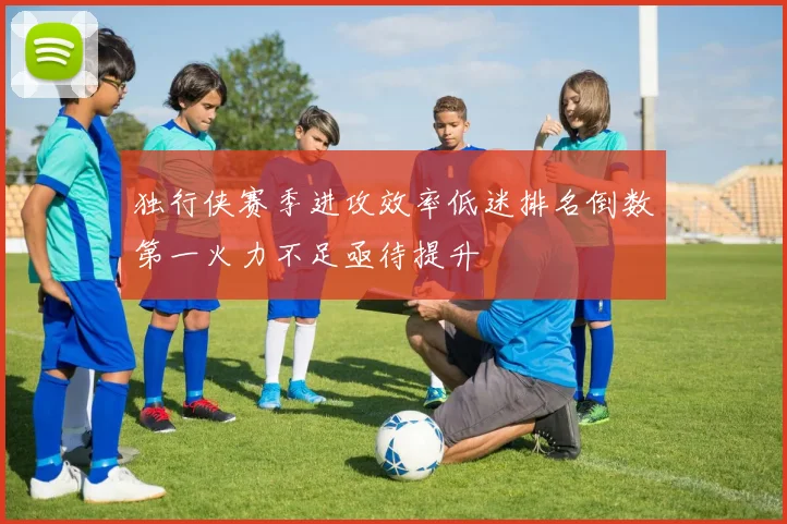 独行侠赛季进攻效率低迷排名倒数第一火力不足亟待提升