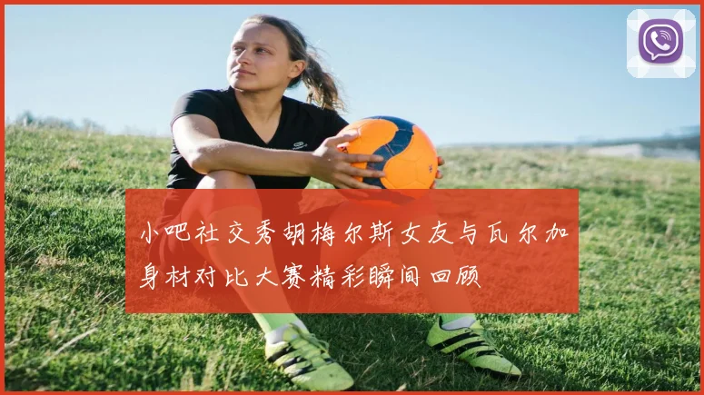 小吧社交秀胡梅尔斯女友与瓦尔加身材对比大赛精彩瞬间回顾