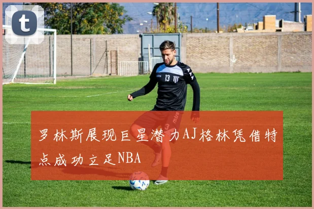 罗林斯展现巨星潜力AJ格林凭借特点成功立足NBA
