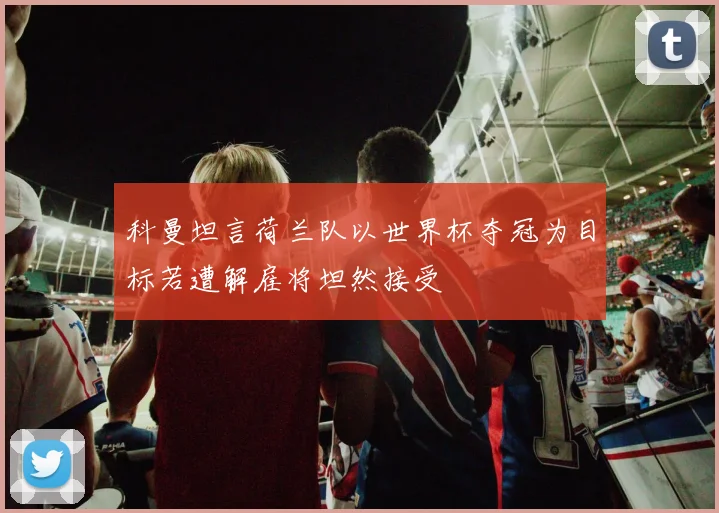 科曼坦言荷兰队以世界杯夺冠为目标若遭解雇将坦然接受