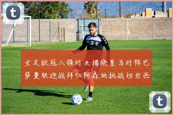 女足欧冠八强对决揭晓皇马对阵巴萨曼联迎战拜仁阿森纳挑战切尔西